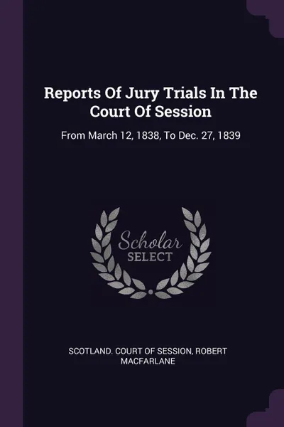 Обложка книги Reports Of Jury Trials In The Court Of Session. From March 12, 1838, To Dec. 27, 1839, Robert MacFarlane