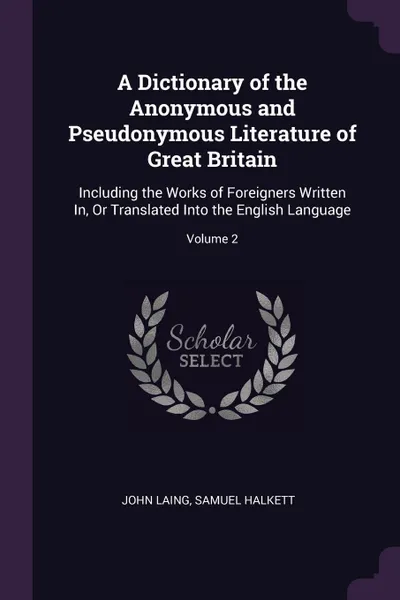 Обложка книги A Dictionary of the Anonymous and Pseudonymous Literature of Great Britain. Including the Works of Foreigners Written In, Or Translated Into the English Language; Volume 2, John Laing, Samuel Halkett