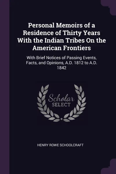 Обложка книги Personal Memoirs of a Residence of Thirty Years With the Indian Tribes On the American Frontiers. With Brief Notices of Passing Events, Facts, and Opinions, A.D. 1812 to A.D. 1842, Henry Rowe Schoolcraft