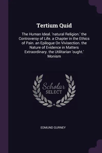 Обложка книги Tertium Quid. The Human Ideal. .natural Religion.. the Controversy of Life. a Chapter in the Ethics of Pain. an Epilogue On Vivisection. the Nature of Evidence in Matters Extraordinary. the Utilitarian .ought.. Monism, Edmund Gurney