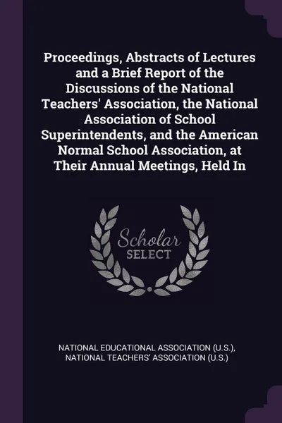 Обложка книги Proceedings, Abstracts of Lectures and a Brief Report of the Discussions of the National Teachers. Association, the National Association of School Superintendents, and the American Normal School Association, at Their Annual Meetings, Held In, 