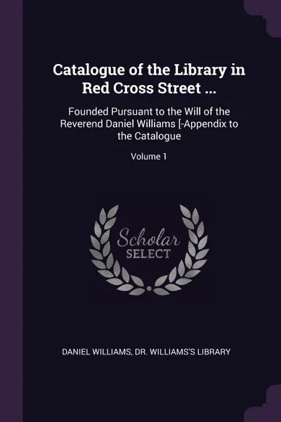 Обложка книги Catalogue of the Library in Red Cross Street ... Founded Pursuant to the Will of the Reverend Daniel Williams .-Appendix to the Catalogue; Volume 1, Daniel Williams