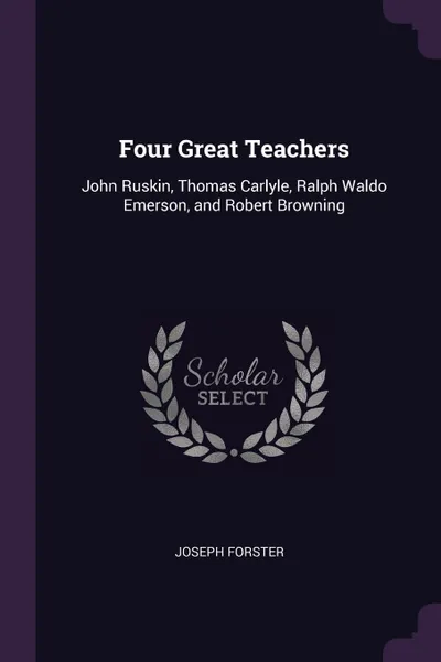 Обложка книги Four Great Teachers. John Ruskin, Thomas Carlyle, Ralph Waldo Emerson, and Robert Browning, Joseph Forster