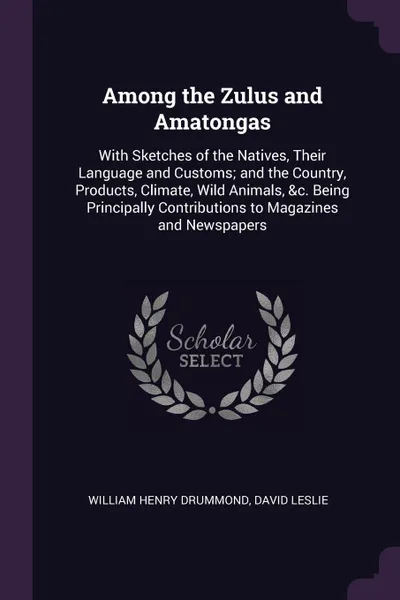 Обложка книги Among the Zulus and Amatongas. With Sketches of the Natives, Their Language and Customs; and the Country, Products, Climate, Wild Animals, .c. Being Principally Contributions to Magazines and Newspapers, William Henry Drummond, David Leslie