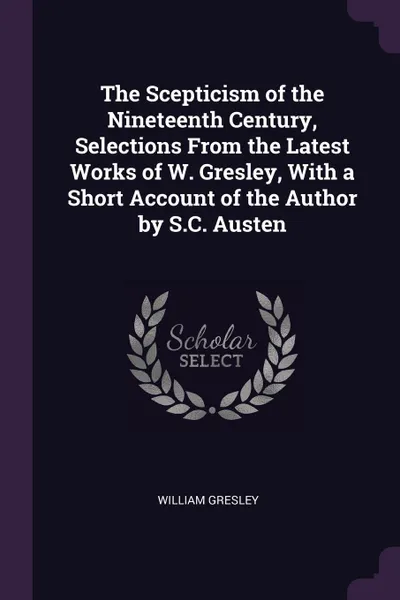 Обложка книги The Scepticism of the Nineteenth Century, Selections From the Latest Works of W. Gresley, With a Short Account of the Author by S.C. Austen, William Gresley