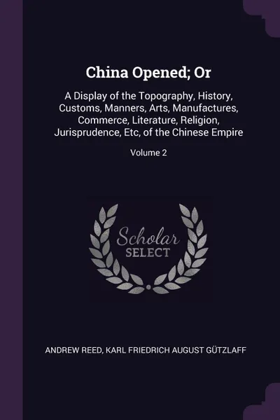 Обложка книги China Opened; Or. A Display of the Topography, History, Customs, Manners, Arts, Manufactures, Commerce, Literature, Religion, Jurisprudence, Etc, of the Chinese Empire; Volume 2, Andrew Reed, Karl Friedrich August Gützlaff