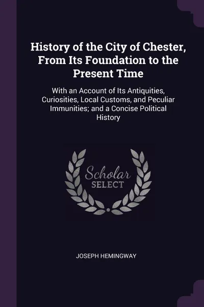 Обложка книги History of the City of Chester, From Its Foundation to the Present Time. With an Account of Its Antiquities, Curiosities, Local Customs, and Peculiar Immunities; and a Concise Political History, Joseph Hemingway