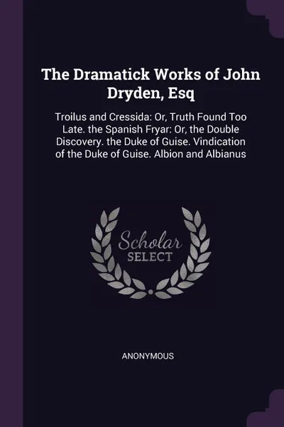 Обложка книги The Dramatick Works of John Dryden, Esq. Troilus and Cressida: Or, Truth Found Too Late. the Spanish Fryar: Or, the Double Discovery. the Duke of Guise. Vindication of the Duke of Guise. Albion and Albianus, M. l'abbé Trochon