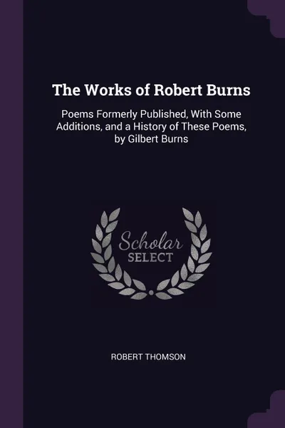 Обложка книги The Works of Robert Burns. Poems Formerly Published, With Some Additions, and a History of These Poems, by Gilbert Burns, Robert Thomson