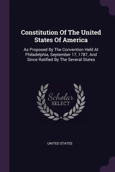 Обложка книги Constitution Of The United States Of America. As Proposed By The Convention Held At Philadelphia, September 17, 1787, And Since Ratified By The Several States, United States
