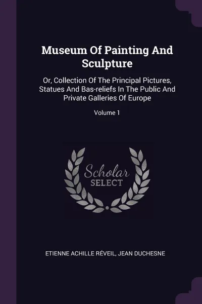 Обложка книги Museum Of Painting And Sculpture. Or, Collection Of The Principal Pictures, Statues And Bas-reliefs In The Public And Private Galleries Of Europe; Volume 1, Etienne Achille Réveil, Jean Duchesne