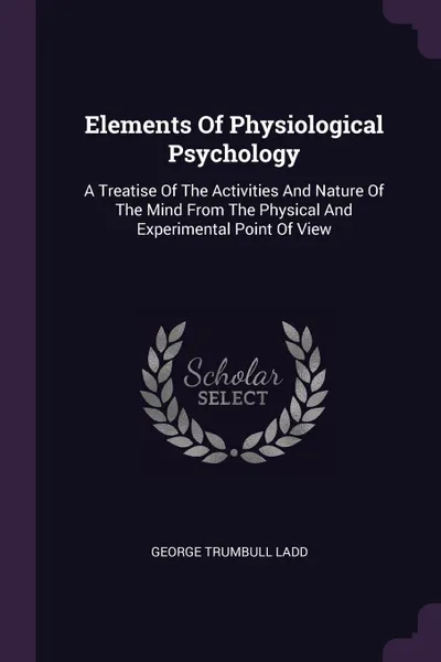 Обложка книги Elements Of Physiological Psychology. A Treatise Of The Activities And Nature Of The Mind From The Physical And Experimental Point Of View, George Trumbull Ladd