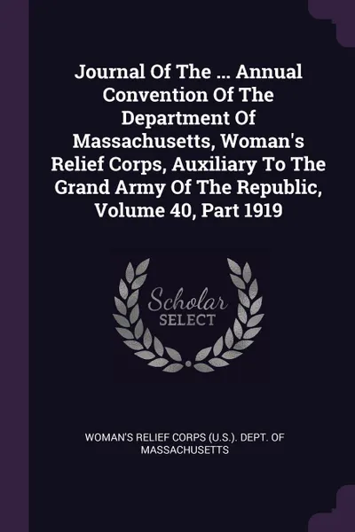 Обложка книги Journal Of The ... Annual Convention Of The Department Of Massachusetts, Woman.s Relief Corps, Auxiliary To The Grand Army Of The Republic, Volume 40, Part 1919, 