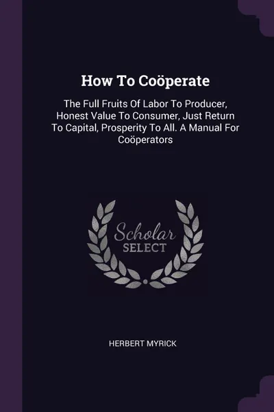 Обложка книги How To Cooperate. The Full Fruits Of Labor To Producer, Honest Value To Consumer, Just Return To Capital, Prosperity To All. A Manual For Cooperators, Herbert Myrick