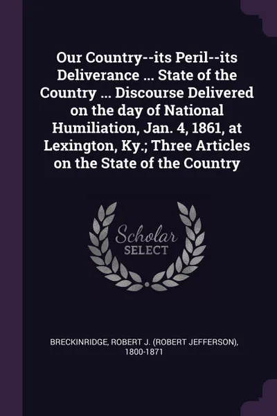 Обложка книги Our Country--its Peril--its Deliverance ... State of the Country ... Discourse Delivered on the day of National Humiliation, Jan. 4, 1861, at Lexington, Ky.; Three Articles on the State of the Country, Robert J. 1800-1871 Breckinridge