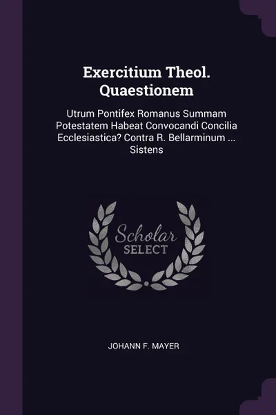 Обложка книги Exercitium Theol. Quaestionem. Utrum Pontifex Romanus Summam Potestatem Habeat Convocandi Concilia Ecclesiastica. Contra R. Bellarminum ... Sistens, Johann F. Mayer