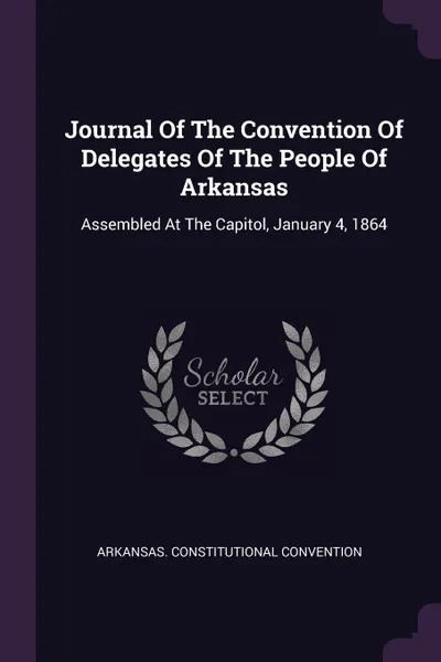 Обложка книги Journal Of The Convention Of Delegates Of The People Of Arkansas. Assembled At The Capitol, January 4, 1864, Arkansas. Constitutional Convention