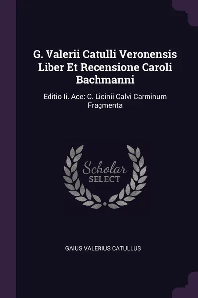 Обложка книги G. Valerii Catulli Veronensis Liber Et Recensione Caroli Bachmanni. Editio Ii. Ace: C. Licinii Calvi Carminum Fragmenta, Gaius Valerius Catullus