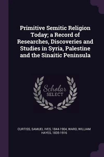 Обложка книги Primitive Semitic Religion Today; a Record of Researches, Discoveries and Studies in Syria, Palestine and the Sinaitic Peninsula, Samuel Ives Curtiss, William Hayes Ward