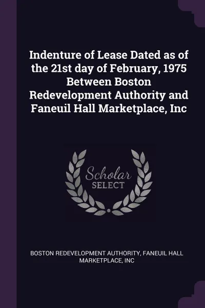 Обложка книги Indenture of Lease Dated as of the 21st day of February, 1975 Between Boston Redevelopment Authority and Faneuil Hall Marketplace, Inc, Boston Redevelopment Authority, Inc Faneuil Hall Marketplace