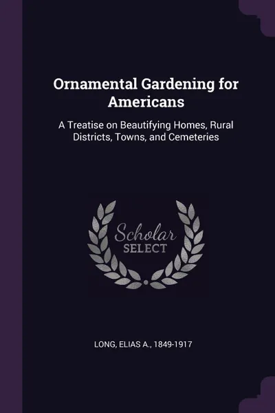 Обложка книги Ornamental Gardening for Americans. A Treatise on Beautifying Homes, Rural Districts, Towns, and Cemeteries, Elias A. Long