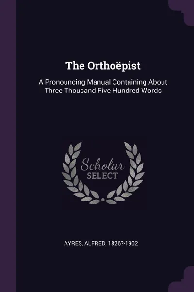 Обложка книги The Orthoepist. A Pronouncing Manual Containing About Three Thousand Five Hundred Words, Alfred Ayres