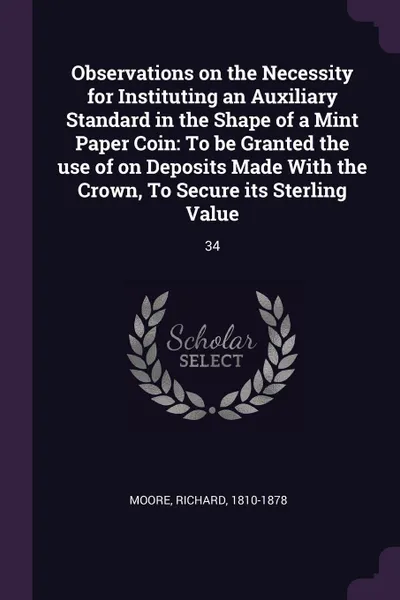 Обложка книги Observations on the Necessity for Instituting an Auxiliary Standard in the Shape of a Mint Paper Coin. To be Granted the use of on Deposits Made With the Crown, To Secure its Sterling Value: 34, Richard Moore