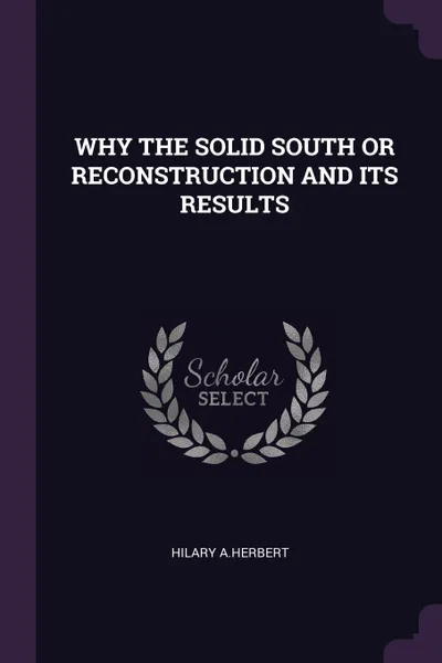 Обложка книги WHY THE SOLID SOUTH OR RECONSTRUCTION AND ITS RESULTS, HILARY A.HERBERT