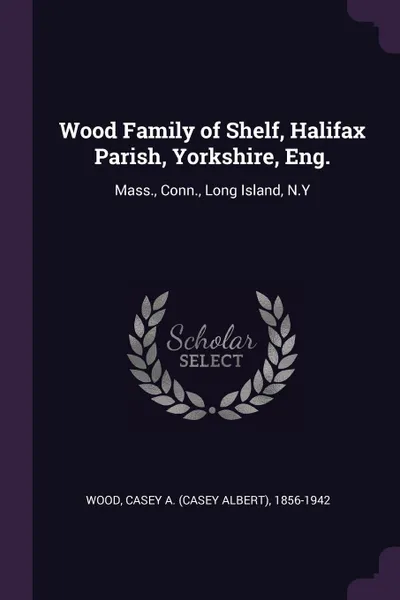 Обложка книги Wood Family of Shelf, Halifax Parish, Yorkshire, Eng. Mass., Conn., Long Island, N.Y, Casey A. 1856-1942 Wood