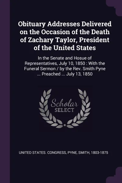 Обложка книги Obituary Addresses Delivered on the Occasion of the Death of Zachary Taylor, President of the United States. In the Senate and Hosue of Representatives, July 10, 1850 : With the Funeral Sermon / by the Rev. Smith Pyne ... Preached ... July 13, 1850, Smith Pyne