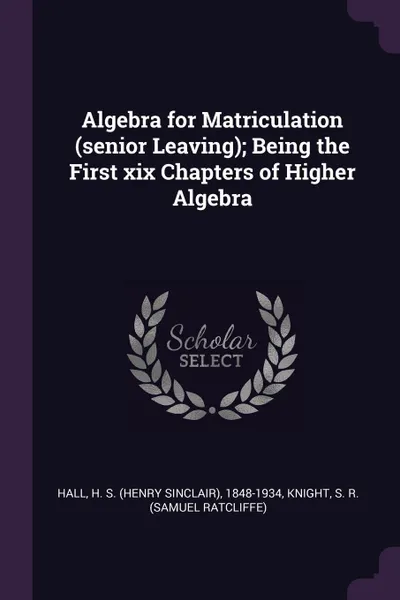 Обложка книги Algebra for Matriculation (senior Leaving); Being the First xix Chapters of Higher Algebra, H S. 1848-1934 Hall, S R. Knight