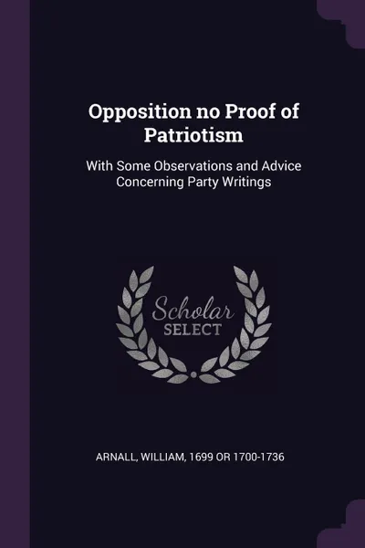 Обложка книги Opposition no Proof of Patriotism. With Some Observations and Advice Concerning Party Writings, William Arnall