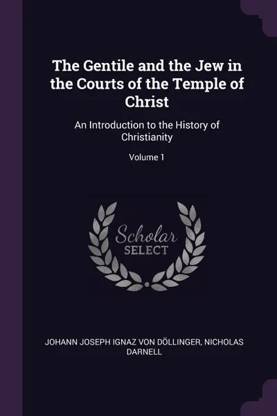 Обложка книги The Gentile and the Jew in the Courts of the Temple of Christ. An Introduction to the History of Christianity; Volume 1, Johann Joseph Ignaz von Döllinger, Nicholas Darnell