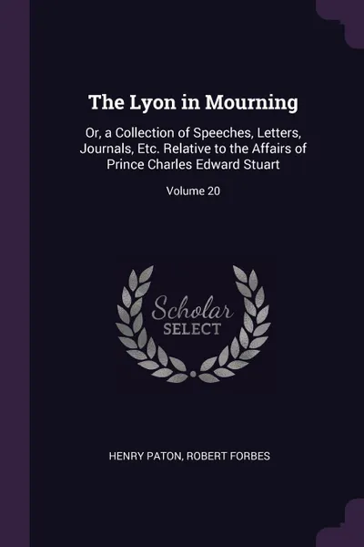 Обложка книги The Lyon in Mourning. Or, a Collection of Speeches, Letters, Journals, Etc. Relative to the Affairs of Prince Charles Edward Stuart; Volume 20, Henry Paton, Robert Forbes