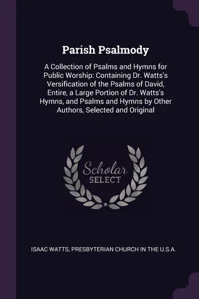 Обложка книги Parish Psalmody. A Collection of Psalms and Hymns for Public Worship: Containing Dr. Watts.s Versification of the Psalms of David, Entire, a Large Portion of Dr. Watts.s Hymns, and Psalms and Hymns by Other Authors, Selected and Original, Isaac Watts