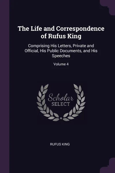 Обложка книги The Life and Correspondence of Rufus King. Comprising His Letters, Private and Official, His Public Documents, and His Speeches; Volume 4, Rufus King