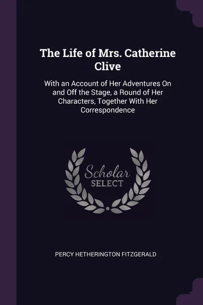 Обложка книги The Life of Mrs. Catherine Clive. With an Account of Her Adventures On and Off the Stage, a Round of Her Characters, Together With Her Correspondence, Percy Hetherington Fitzgerald