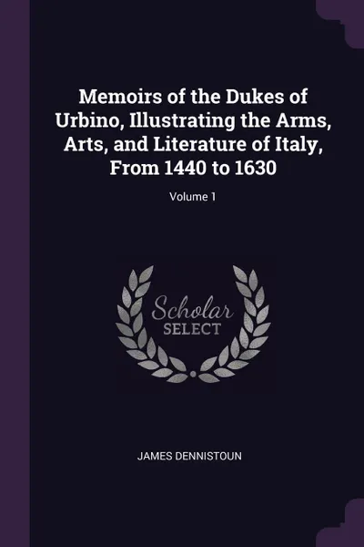 Обложка книги Memoirs of the Dukes of Urbino, Illustrating the Arms, Arts, and Literature of Italy, From 1440 to 1630; Volume 1, James Dennistoun