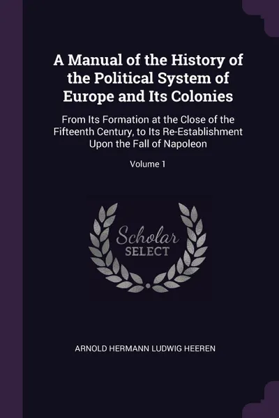 Обложка книги A Manual of the History of the Political System of Europe and Its Colonies. From Its Formation at the Close of the Fifteenth Century, to Its Re-Establishment Upon the Fall of Napoleon; Volume 1, Arnold Hermann Ludwig Heeren
