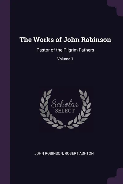 Обложка книги The Works of John Robinson. Pastor of the Pilgrim Fathers; Volume 1, John Robinson, Robert Ashton