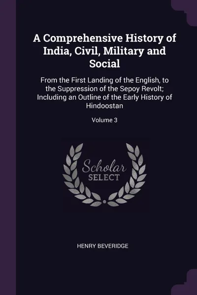 Обложка книги A Comprehensive History of India, Civil, Military and Social. From the First Landing of the English, to the Suppression of the Sepoy Revolt; Including an Outline of the Early History of Hindoostan; Volume 3, Henry Beveridge