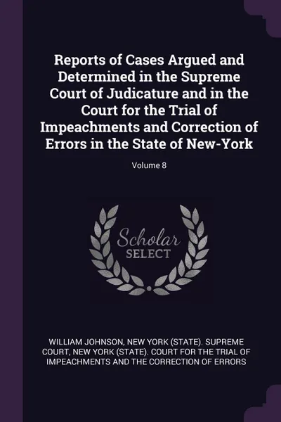 Обложка книги Reports of Cases Argued and Determined in the Supreme Court of Judicature and in the Court for the Trial of Impeachments and Correction of Errors in the State of New-York; Volume 8, William Johnson