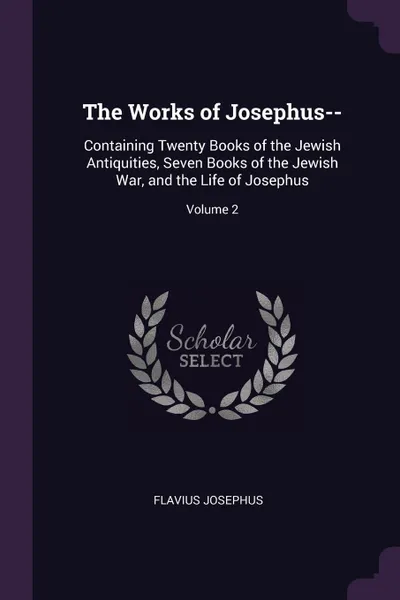 Обложка книги The Works of Josephus--. Containing Twenty Books of the Jewish Antiquities, Seven Books of the Jewish War, and the Life of Josephus; Volume 2, Flavius Josephus