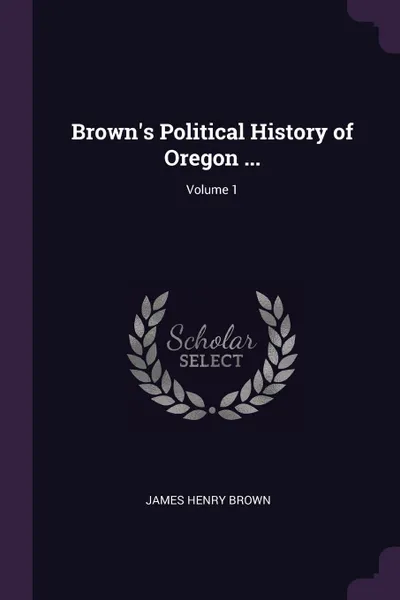 Обложка книги Brown.s Political History of Oregon ...; Volume 1, James Henry Brown