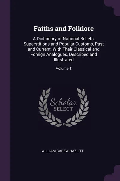 Обложка книги Faiths and Folklore. A Dictionary of National Beliefs, Superstitions and Popular Customs, Past and Current, With Their Classical and Foreign Analogues, Described and Illustrated; Volume 1, William Carew Hazlitt