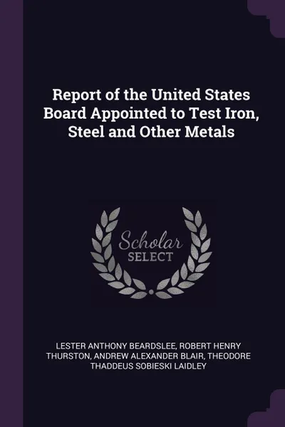 Обложка книги Report of the United States Board Appointed to Test Iron, Steel and Other Metals, Lester Anthony Beardslee, Robert Henry Thurston, Andrew Alexander Blair