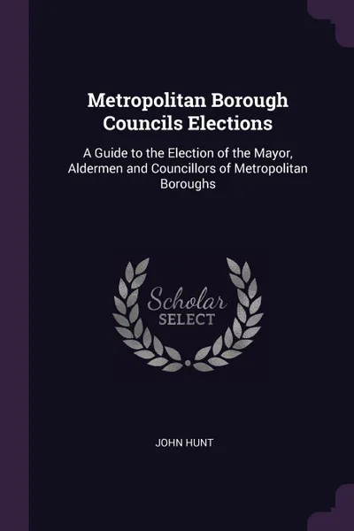 Обложка книги Metropolitan Borough Councils Elections. A Guide to the Election of the Mayor, Aldermen and Councillors of Metropolitan Boroughs, John Hunt