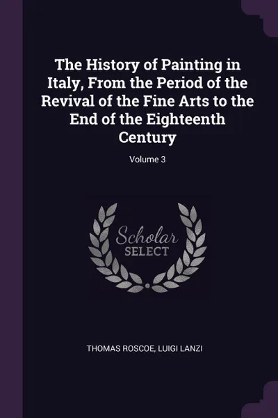 Обложка книги The History of Painting in Italy, From the Period of the Revival of the Fine Arts to the End of the Eighteenth Century; Volume 3, Thomas Roscoe, Luigi Lanzi