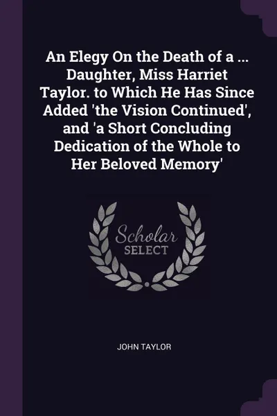 Обложка книги An Elegy On the Death of a ... Daughter, Miss Harriet Taylor. to Which He Has Since Added .the Vision Continued., and .a Short Concluding Dedication of the Whole to Her Beloved Memory., John Taylor