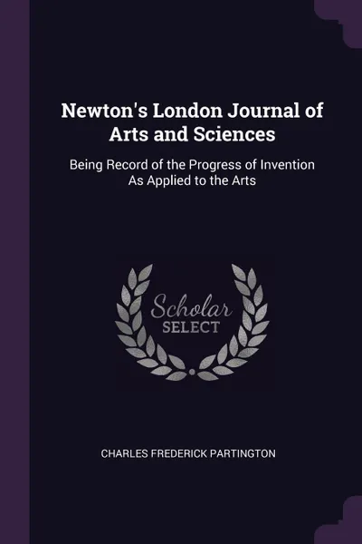 Обложка книги Newton.s London Journal of Arts and Sciences. Being Record of the Progress of Invention As Applied to the Arts, Charles Frederick Partington